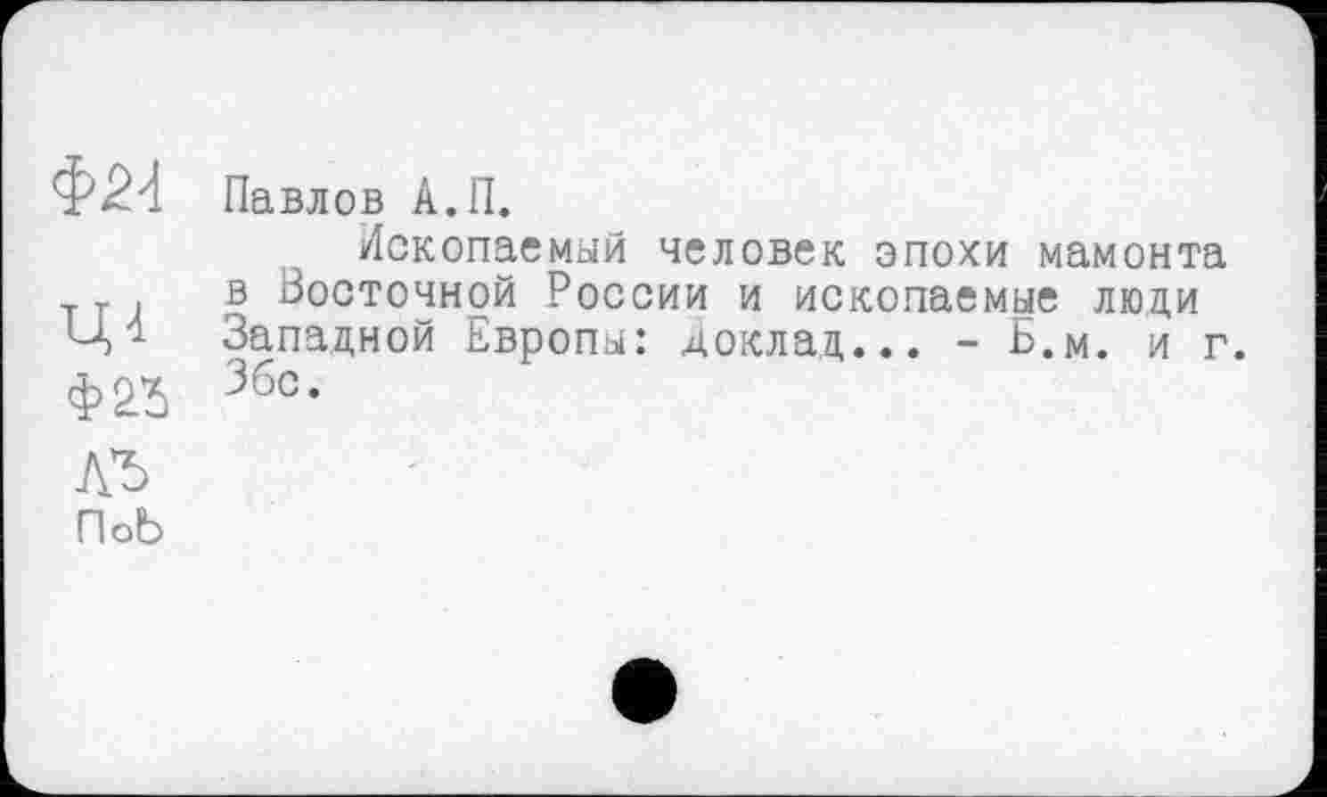 ﻿Ф24 Павлов А.П.
Ископаемый человек эпохи мамонта в Восточной России и ископаемые люди Ц4 Западной Европы: доклад... - Б.м. и г. Ф23 Збс.
лг
ПоЬ